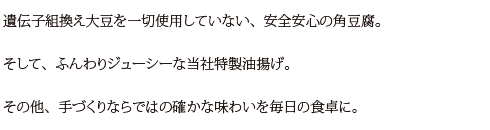 遺伝子組換え大豆を一切使用していない、安全安心の角豆腐。
そして、ふんわりジューシーな当社特製油揚げ。
その他、手づくりならではの確かな味わいを毎日の食卓に。